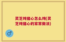 灵芝炖猪心怎么炖(灵芝炖猪心的家常做法)