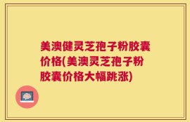 美澳健灵芝孢子粉胶囊价格(美澳灵芝孢子粉胶囊价格大幅跳涨)