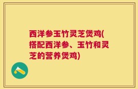 西洋参玉竹灵芝煲鸡(搭配西洋参、玉竹和灵芝的营养煲鸡)