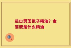 进口灵芝孢子精油？金箔液是什么精油