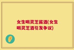 女生喝灵芝酱酒(女生喝灵芝酒引发争议)