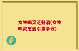 女生喝灵芝酱酒(女生喝灵芝酒引发争议)