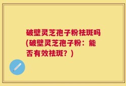 破壁灵芝孢子粉祛斑吗(破壁灵芝孢子粉：能否有效祛斑？)