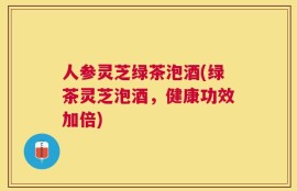 人参灵芝绿茶泡酒(绿茶灵芝泡酒，健康功效加倍)