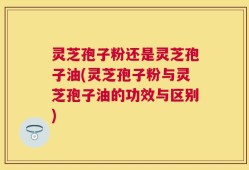 灵芝孢子粉还是灵芝孢子油(灵芝孢子粉与灵芝孢子油的功效与区别)