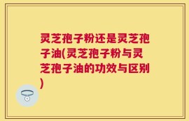 灵芝孢子粉还是灵芝孢子油(灵芝孢子粉与灵芝孢子油的功效与区别)