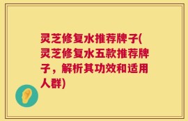 灵芝修复水推荐牌子(灵芝修复水五款推荐牌子，解析其功效和适用人群)