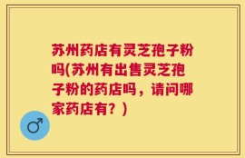 苏州药店有灵芝孢子粉吗(苏州有出售灵芝孢子粉的药店吗，请问哪家药店有？)