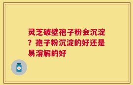 灵芝破壁孢子粉会沉淀？孢子粉沉淀的好还是易溶解的好