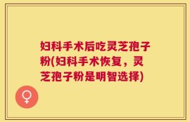 妇科手术后吃灵芝孢子粉(妇科手术恢复，灵芝孢子粉是明智选择)