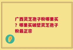广西灵芝孢子粉哪里买？哪里买破壁灵芝孢子粉最正宗
