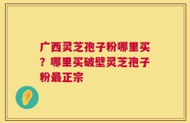 广西灵芝孢子粉哪里买？哪里买破壁灵芝孢子粉最正宗