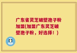 广东省灵芝破壁孢子粉加盟(加盟广东灵芝破壁孢子粉，好选择！)