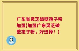 广东省灵芝破壁孢子粉加盟(加盟广东灵芝破壁孢子粉，好选择！)
