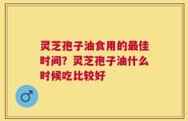 灵芝孢子油食用的最佳时间？灵芝孢子油什么时候吃比较好