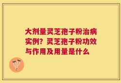 大剂量灵芝孢子粉治病实例？灵芝孢子粉功效与作用及用量是什么
