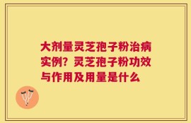 大剂量灵芝孢子粉治病实例？灵芝孢子粉功效与作用及用量是什么