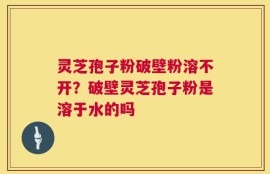 灵芝孢子粉破壁粉溶不开？破壁灵芝孢子粉是溶于水的吗