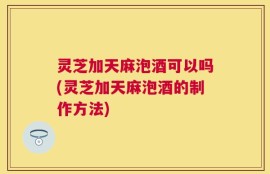灵芝加天麻泡酒可以吗(灵芝加天麻泡酒的制作方法)