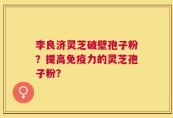李良济灵芝破壁孢子粉？提高免疫力的灵芝孢子粉？