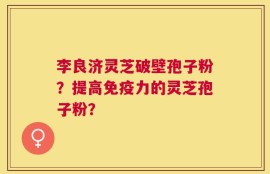 李良济灵芝破壁孢子粉？提高免疫力的灵芝孢子粉？