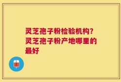 灵芝孢子粉检验机构？灵芝孢子粉产地哪里的最好