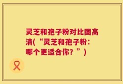 灵芝和孢子粉对比图高清(“灵芝和孢子粉：哪个更适合你？”)