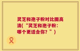 灵芝和孢子粉对比图高清(“灵芝和孢子粉：哪个更适合你？”)