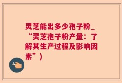 灵芝能出多少孢子粉_“灵芝孢子粉产量：了解其生产过程及影响因素”)