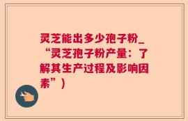灵芝能出多少孢子粉_“灵芝孢子粉产量：了解其生产过程及影响因素”)