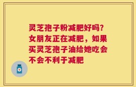 灵芝孢子粉减肥好吗？女朋友正在减肥，如果买灵芝孢子油给她吃会不会不利于减肥