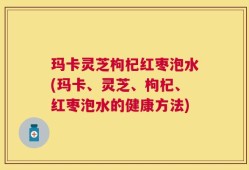 玛卡灵芝枸杞红枣泡水(玛卡、灵芝、枸杞、红枣泡水的健康方法)