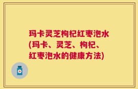 玛卡灵芝枸杞红枣泡水(玛卡、灵芝、枸杞、红枣泡水的健康方法)