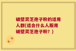 破壁灵芝孢子粉的适用人群(适合什么人服用破壁灵芝孢子粉？)