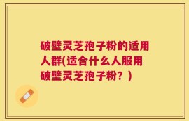 破壁灵芝孢子粉的适用人群(适合什么人服用破壁灵芝孢子粉？)