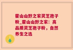 霍山山野之家灵芝孢子粉_霍山山野之家：高品质灵芝孢子粉，自然养生之选