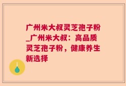 广州米大叔灵芝孢子粉_广州米大叔：高品质灵芝孢子粉，健康养生新选择