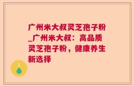广州米大叔灵芝孢子粉_广州米大叔：高品质灵芝孢子粉，健康养生新选择