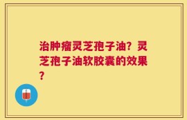 治肿瘤灵芝孢子油？灵芝孢子油软胶囊的效果？