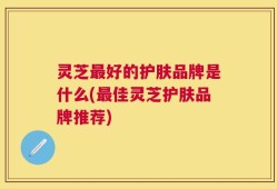 灵芝最好的护肤品牌是什么(最佳灵芝护肤品牌推荐)