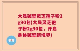 大晟破壁灵芝孢子粉2g90包(大晟灵芝孢子粉2g90包，开启身体破壁新境界)