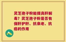 灵芝孢子粉能提高肝解毒？灵芝孢子粉是否有保肝护肝、抗衰老、抗癌的作用