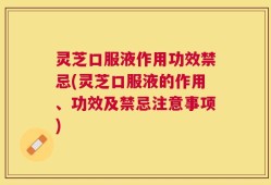 灵芝口服液作用功效禁忌(灵芝口服液的作用、功效及禁忌注意事项)
