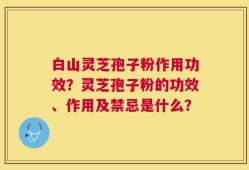 白山灵芝孢子粉作用功效？灵芝孢子粉的功效、作用及禁忌是什么？