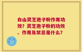 白山灵芝孢子粉作用功效？灵芝孢子粉的功效、作用及禁忌是什么？