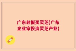 广东老板买灵芝(广东企业家投资灵芝产业)