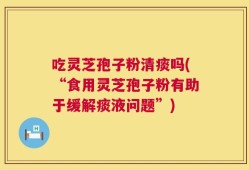 吃灵芝孢子粉清痰吗(“食用灵芝孢子粉有助于缓解痰液问题”)