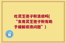 吃灵芝孢子粉清痰吗(“食用灵芝孢子粉有助于缓解痰液问题”)