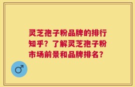 灵芝孢子粉品牌的排行知乎？了解灵芝孢子粉市场前景和品牌排名？