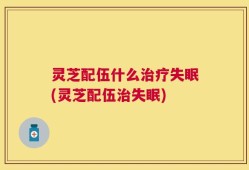 灵芝配伍什么治疗失眠(灵芝配伍治失眠)